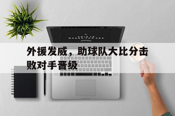 mk体育在线登录入口-外援发威，助球队大比分击败对手晋级(外援辅助)